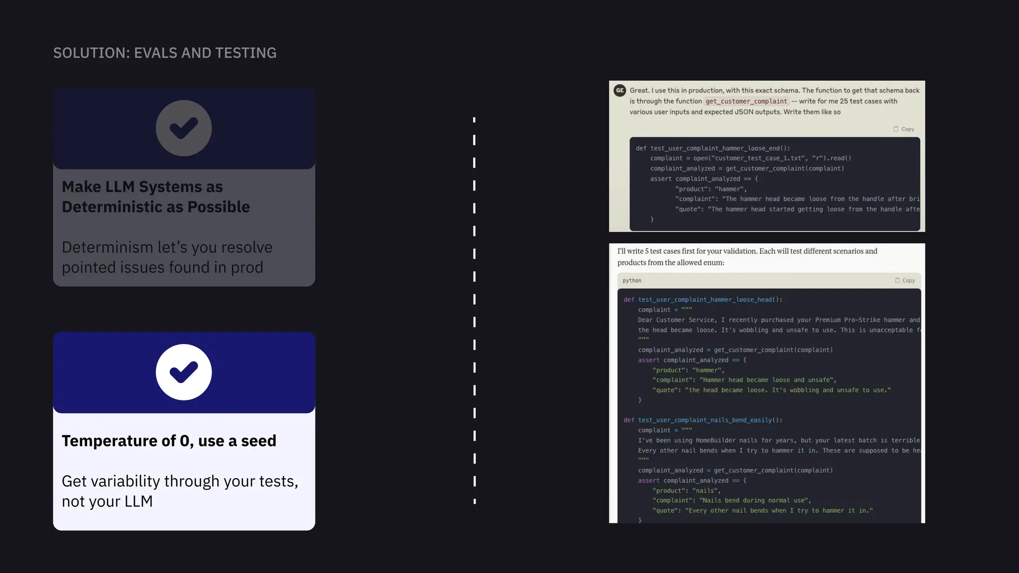 Make LLM Systems as
Deterministic as Possible


Determinism let’s you resolve
pointed issues found in prod
Temperature of 0, use a seed


Get variability through your tests,
not your LLM
 