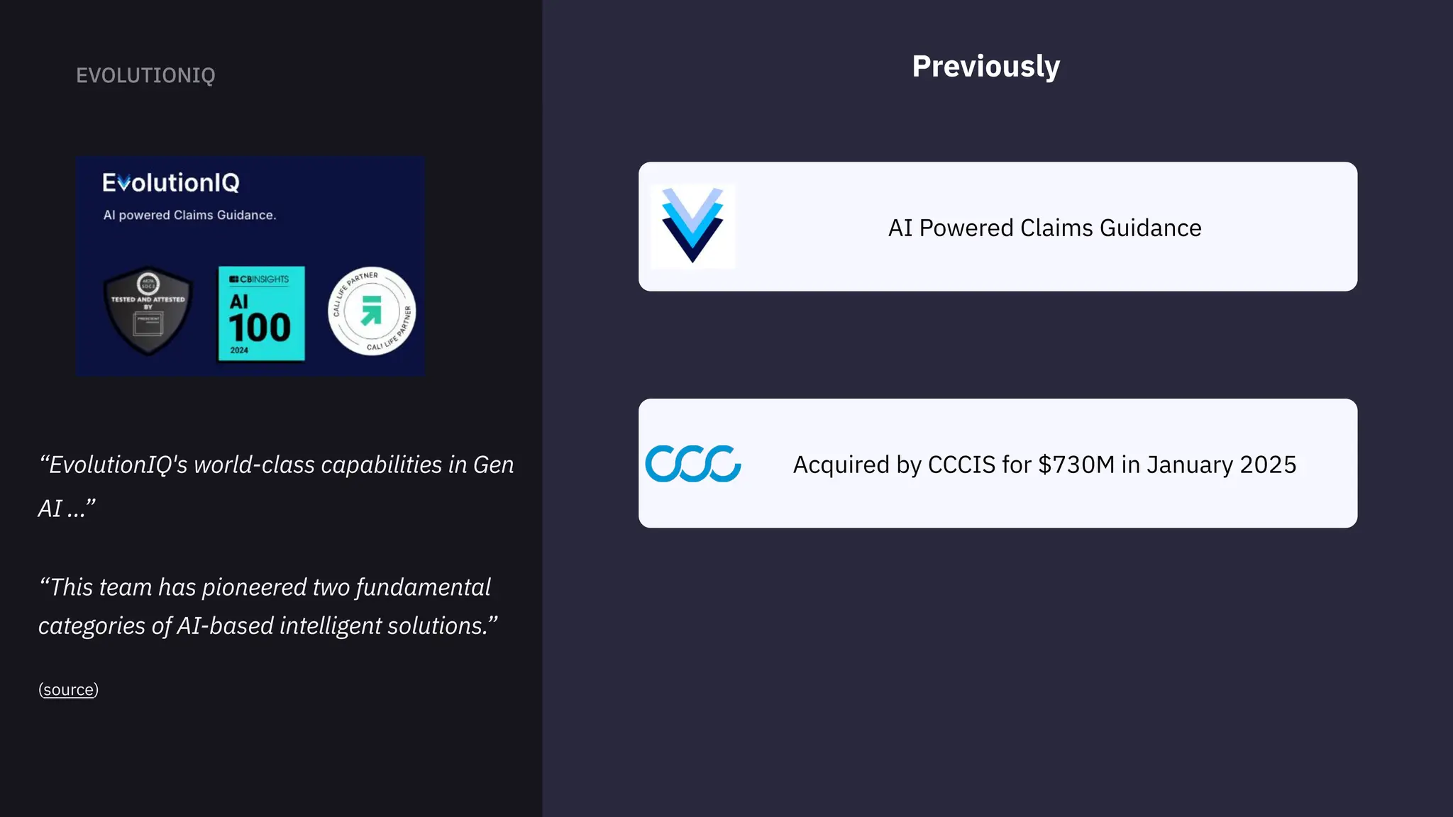 AI Powered Claims Guidance
Previously
Acquired by CCCIS for $730M in January 2025
“EvolutionIQ's world-class capabilities in Gen
AI ...” 


“This team has pioneered two fundamental
categories of AI-based intelligent solutions.”


(source)
 