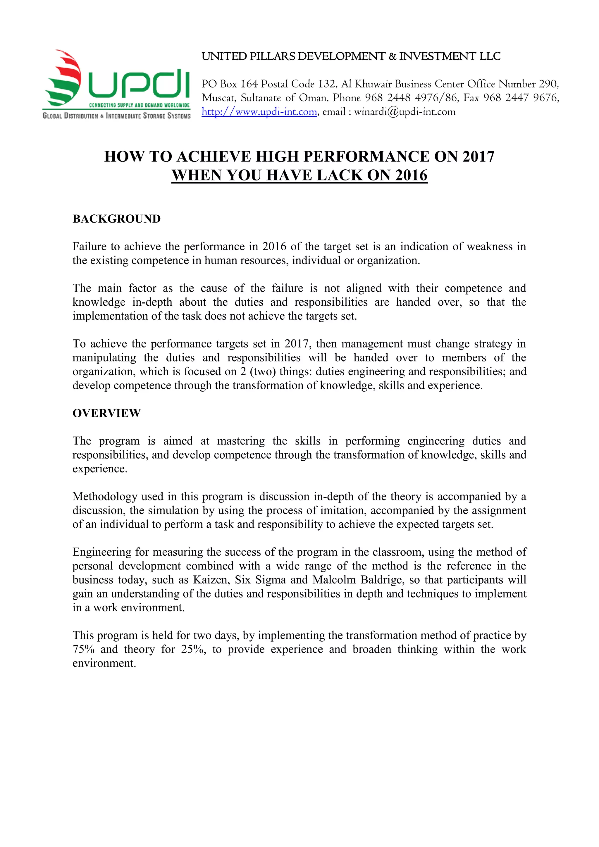 UNITED PILLARS DEVELOPMENT & INVESTMENT LLC
PO Box 164 Postal Code 132, Al Khuwair Business Center Office Number 290,
Muscat, Sultanate of Oman. Phone 968 2448 4976/86, Fax 968 2447 9676,
http://www.updi-int.com, email : winardi@updi-int.com
HOW TO ACHIEVE HIGH PERFORMANCE ON 2017
WHEN YOU HAVE LACK ON 2016
BACKGROUND
Failure to achieve the performance in 2016 of the target set is an indication of weakness in
the existing competence in human resources, individual or organization.
The main factor as the cause of the failure is not aligned with their competence and
knowledge in-depth about the duties and responsibilities are handed over, so that the
implementation of the task does not achieve the targets set.
To achieve the performance targets set in 2017, then management must change strategy in
manipulating the duties and responsibilities will be handed over to members of the
organization, which is focused on 2 (two) things: duties engineering and responsibilities; and
develop competence through the transformation of knowledge, skills and experience.
OVERVIEW
The program is aimed at mastering the skills in performing engineering duties and
responsibilities, and develop competence through the transformation of knowledge, skills and
experience.
Methodology used in this program is discussion in-depth of the theory is accompanied by a
discussion, the simulation by using the process of imitation, accompanied by the assignment
of an individual to perform a task and responsibility to achieve the expected targets set.
Engineering for measuring the success of the program in the classroom, using the method of
personal development combined with a wide range of the method is the reference in the
business today, such as Kaizen, Six Sigma and Malcolm Baldrige, so that participants will
gain an understanding of the duties and responsibilities in depth and techniques to implement
in a work environment.
This program is held for two days, by implementing the transformation method of practice by
75% and theory for 25%, to provide experience and broaden thinking within the work
environment.