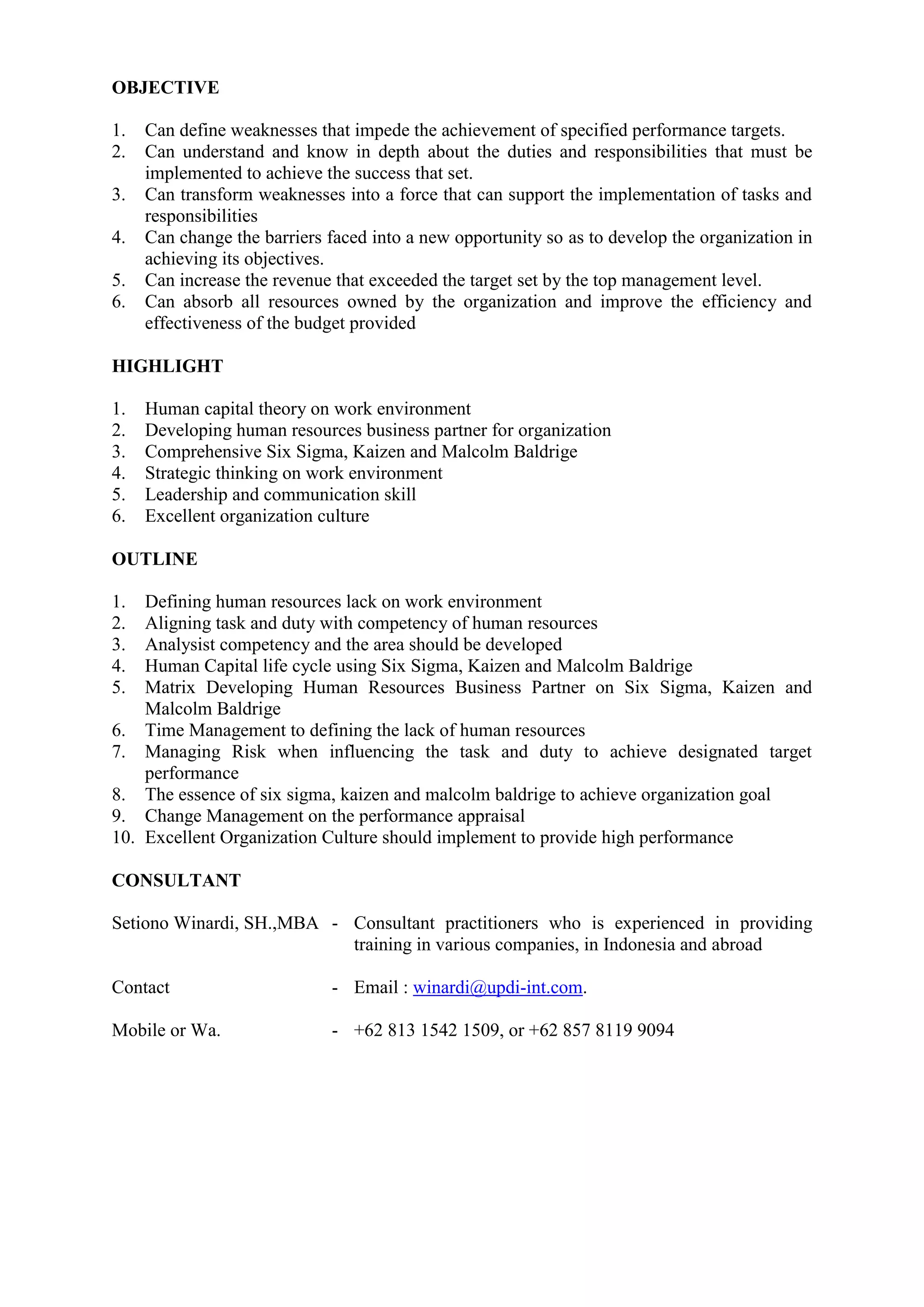 OBJECTIVE
1. Can define weaknesses that impede the achievement of specified performance targets.
2. Can understand and know in depth about the duties and responsibilities that must be
implemented to achieve the success that set.
3. Can transform weaknesses into a force that can support the implementation of tasks and
responsibilities
4. Can change the barriers faced into a new opportunity so as to develop the organization in
achieving its objectives.
5. Can increase the revenue that exceeded the target set by the top management level.
6. Can absorb all resources owned by the organization and improve the efficiency and
effectiveness of the budget provided
HIGHLIGHT
1. Human capital theory on work environment
2. Developing human resources business partner for organization
3. Comprehensive Six Sigma, Kaizen and Malcolm Baldrige
4. Strategic thinking on work environment
5. Leadership and communication skill
6. Excellent organization culture
OUTLINE
1. Defining human resources lack on work environment
2. Aligning task and duty with competency of human resources
3. Analysist competency and the area should be developed
4. Human Capital life cycle using Six Sigma, Kaizen and Malcolm Baldrige
5. Matrix Developing Human Resources Business Partner on Six Sigma, Kaizen and
Malcolm Baldrige
6. Time Management to defining the lack of human resources
7. Managing Risk when influencing the task and duty to achieve designated target
performance
8. The essence of six sigma, kaizen and malcolm baldrige to achieve organization goal
9. Change Management on the performance appraisal
10. Excellent Organization Culture should implement to provide high performance
CONSULTANT
Setiono Winardi, SH.,MBA - Consultant practitioners who is experienced in providing
training in various companies, in Indonesia and abroad
Contact - Email : winardi@updi-int.com.
Mobile or Wa. - +62 813 1542 1509, or +62 857 8119 9094