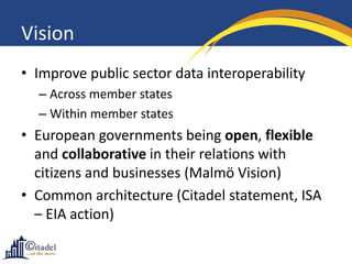 Vision
• Improve public sector data interoperability
  – Across member states
  – Within member states
• European governments being open, flexible
  and collaborative in their relations with
  citizens and businesses (Malmö Vision)
• Common architecture (Citadel statement, ISA
  – EIA action)
 