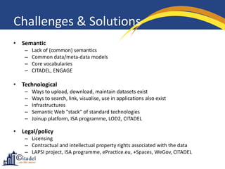 Challenges & Solutions
• Semantic
   –   Lack of (common) semantics
   –   Common data/meta-data models
   –   Core vocabularies
   –   CITADEL, ENGAGE

• Technological
   –   Ways to upload, download, maintain datasets exist
   –   Ways to search, link, visualise, use in applications also exist
   –   Infrastructures
   –   Semantic Web “stack” of standard technologies
   –   Joinup platform, ISA programme, LOD2, CITADEL

• Legal/policy
   – Licensing
   – Contractual and intellectual property rights associated with the data
   – LAPSI project, ISA programme, ePractice.eu, +Spaces, WeGov, CITADEL
 