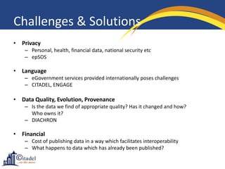 Challenges & Solutions
• Privacy
    – Personal, health, financial data, national security etc
    – epSOS

• Language
    – eGovernment services provided internationally poses challenges
    – CITADEL, ENGAGE

• Data Quality, Evolution, Provenance
    – Is the data we find of appropriate quality? Has it changed and how?
      Who owns it?
    – DIACHRON

• Financial
    – Cost of publishing data in a way which facilitates interoperability
    – What happens to data which has already been published?
 