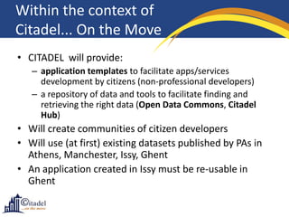 Within the context of
Citadel... On the Move
• CITADEL will provide:
   – application templates to facilitate apps/services
     development by citizens (non-professional developers)
   – a repository of data and tools to facilitate finding and
     retrieving the right data (Open Data Commons, Citadel
     Hub)
• Will create communities of citizen developers
• Will use (at first) existing datasets published by PAs in
  Athens, Manchester, Issy, Ghent
• An application created in Issy must be re-usable in
  Ghent
 