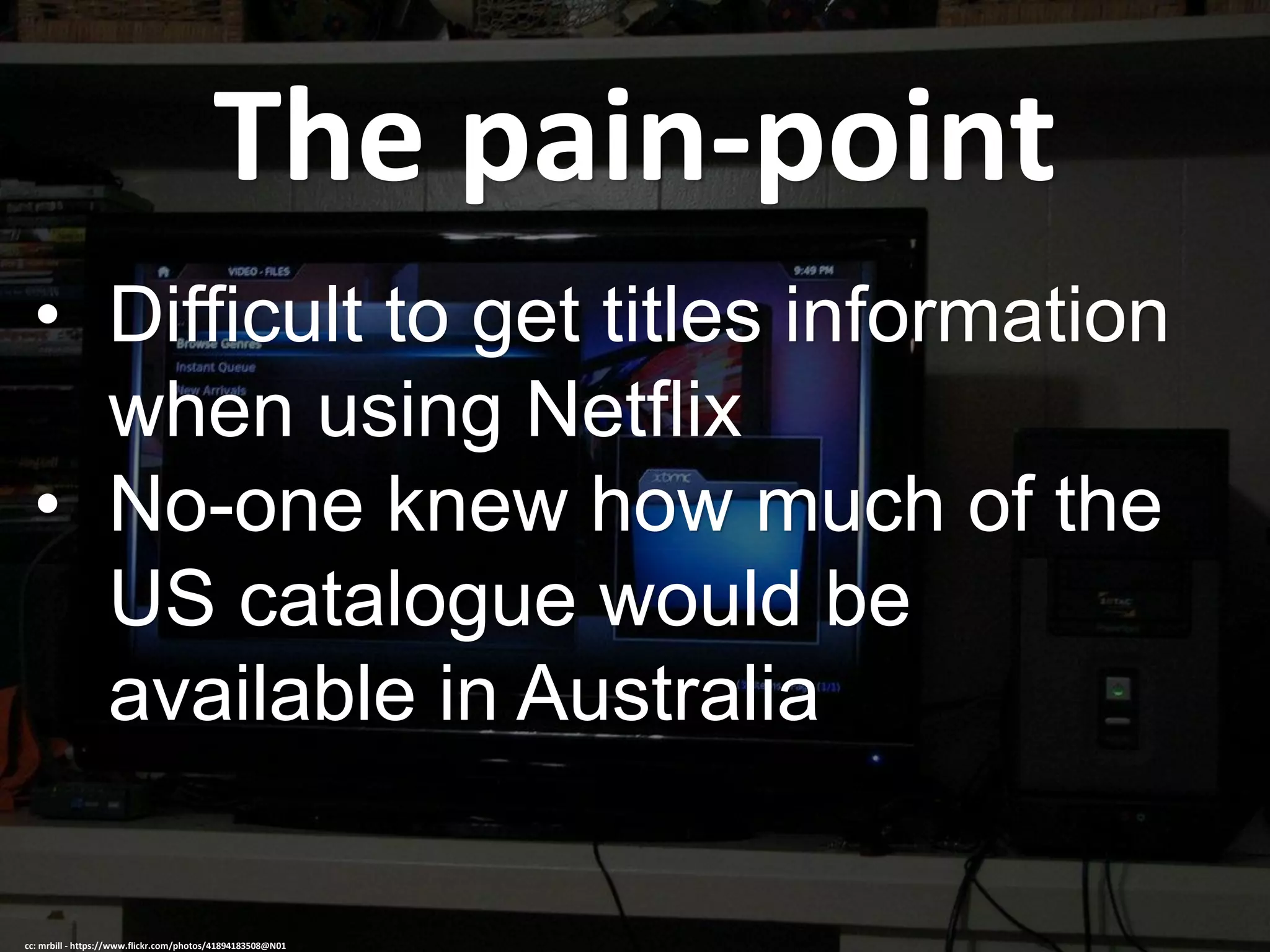 The pain-point
• Difficult to get titles information
when using Netflix
• No-one knew how much of the
US catalogue would be
available in Australia
cc: mrbill - https://www.flickr.com/photos/41894183508@N01
 