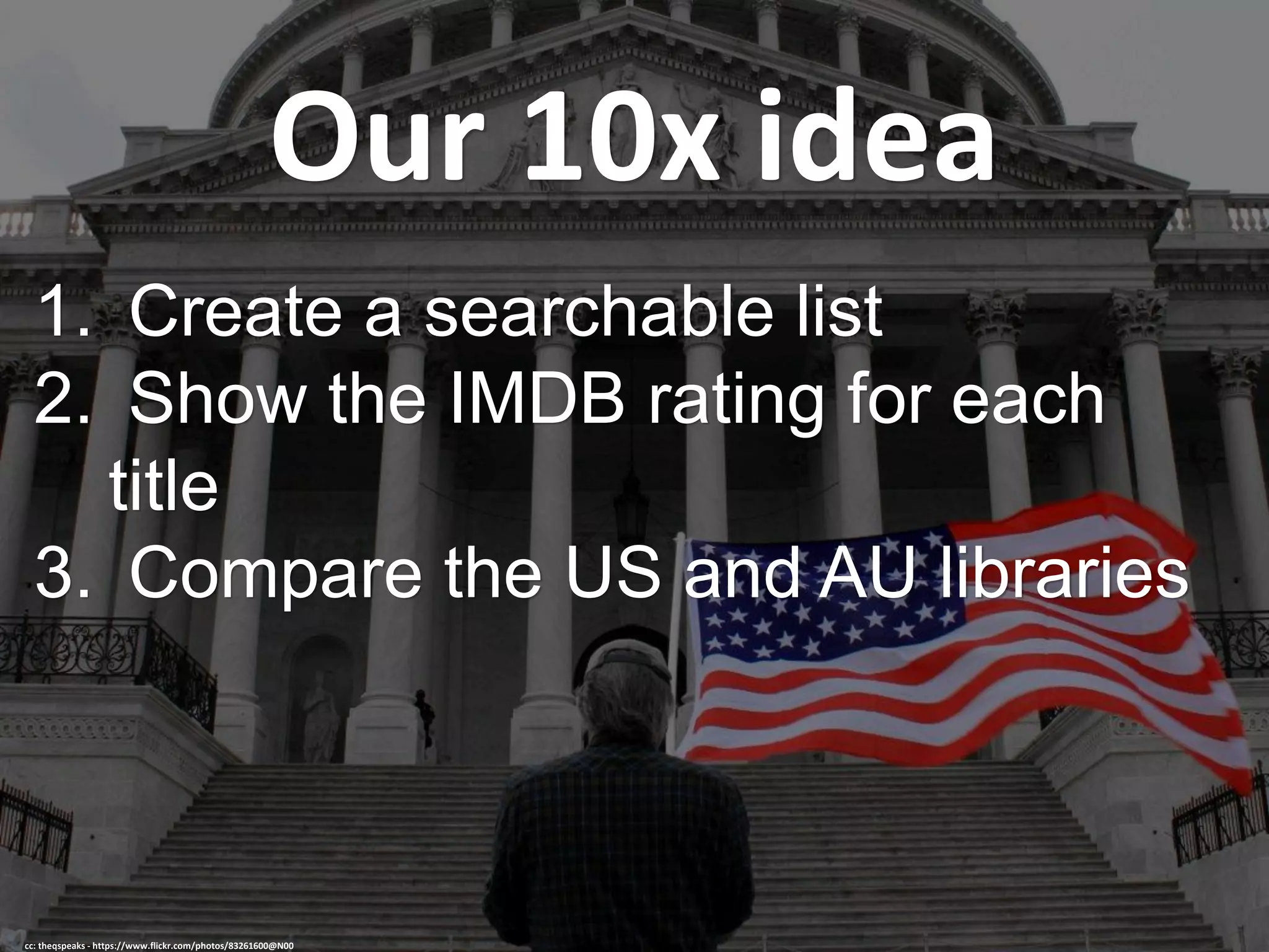 Our 10x idea
1. Create a searchable list
2. Show the IMDB rating for each
title
3. Compare the US and AU libraries
cc: theqspeaks - https://www.flickr.com/photos/83261600@N00
 