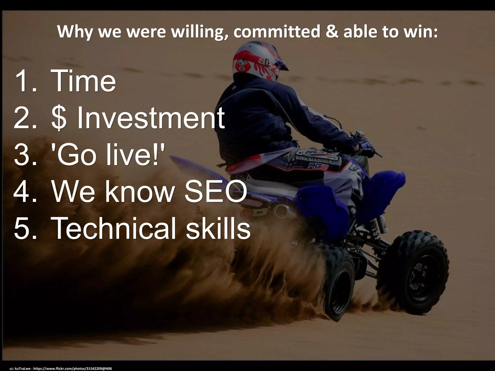 Why we were willing, committed & able to win:
1. Time
2. $ Investment
3. 'Go live!'
4. We know SEO
5. Technical skills
cc: kuTraLwe - https://www.flickr.com/photos/31542209@N06
 