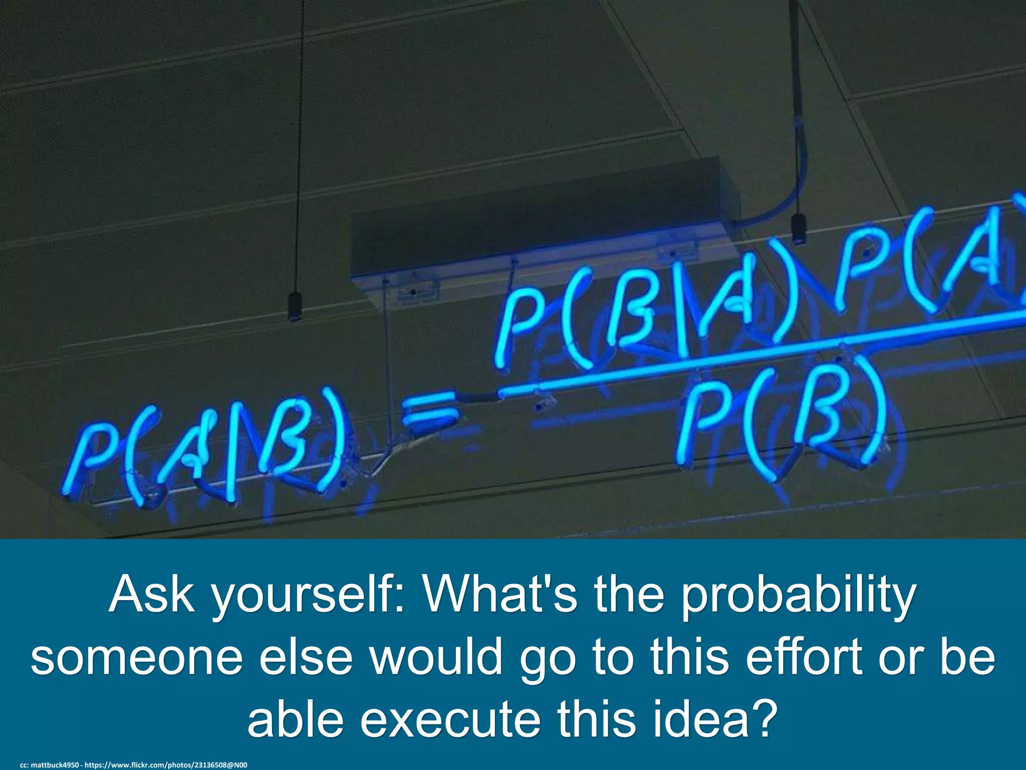 Ask yourself: What's the probability
someone else would go to this effort or be
able execute this idea?
cc: mattbuck4950 - https://www.flickr.com/photos/23136508@N00
 