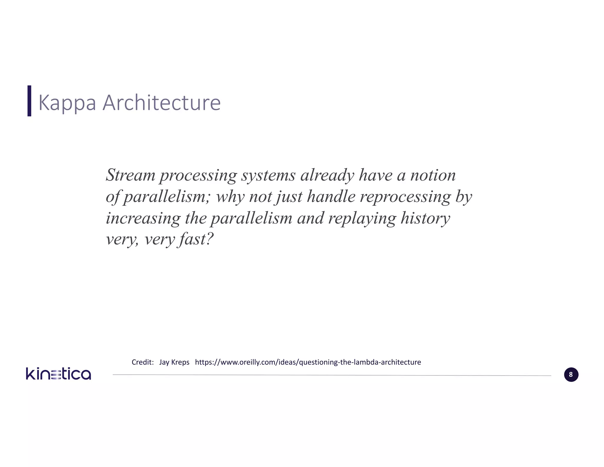 Kappa	Architecture
Credit:			Jay	Kreps			https://www.oreilly.com/ideas/questioning-the-lambda-architecture					
8
Stream processing systems already have a notion
of parallelism; why not just handle reprocessing by
increasing the parallelism and replaying history
very, very fast?
 