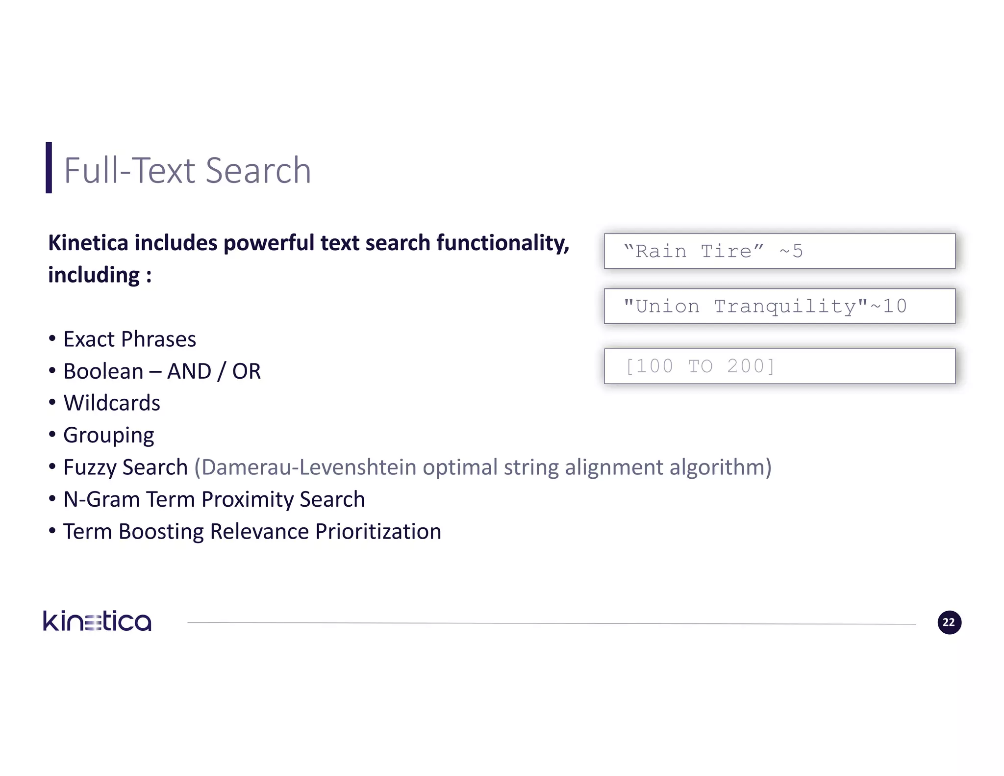 Full-Text	Search	
“Rain Tire” ~5Kinetica	includes	powerful	text	search	functionality,
including	:	
• Exact	Phrases
• Boolean	– AND	/	OR
• Wildcards
• Grouping
• Fuzzy	Search	(Damerau-Levenshtein optimal	string	alignment	algorithm)
• N-Gram	Term	Proximity	Search	
• Term	Boosting	Relevance	Prioritization
"Union Tranquility"~10
[100 TO 200]
22
 