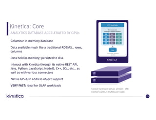 Kinetica:	Core
13
ANALYTICS	DATABASE	ACCELERATED	BY	GPUs
KINETICA
Commodity	Hardware
w/	GPUs
Disk
A1 B1 C1
A2 B2 C2
A3 B3 C3
A4 B4 C4
GPU	Accelerated
Columnar	In-memory	Database
HTTP	Head	Node
Columnar	in-memory	database
Data	available	much	like	a	traditional	RDBMS…	rows,	
columns
Data	held	in-memory;	persisted	to	disk
Interact	with	Kinetica	through	its	native	REST	API,	
Java,	Python,	JavaScript,	NodeJS,	C++,	SQL,	etc…	as	
well	as	with	various	connectors
Native	GIS	&	IP	address	object	support
VERY	FAST:	Ideal	for	OLAP	workloads
Typical	hardware	setup:	256GB	- 1TB	
memory	with	2-4	GPUs	per	node.
 