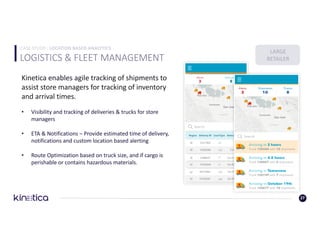 LOGISTICS	&	FLEET	MANAGEMENT	
27
Kinetica	enables	agile	tracking	of	shipments	to	
assist	store	managers	for	tracking	of	inventory	
and	arrival	times.
• Visibility	and	tracking	of	deliveries	&	trucks	for	store	
managers
• ETA	&	Notifications	– Provide	estimated	time	of	delivery,	
notifications	and	custom	location	based	alerting
• Route	Optimization	based	on	truck	size,	and	if	cargo	is	
perishable	or	contains	hazardous	materials.
LARGE
RETAILER
CASE	STUDY	: LOCATION	BASED	ANALYTICS
 