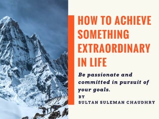 HOW TO ACHIEVE
SOMETHING
EXTRAORDINARY
IN LIFE
Be passionate and
committed in pursuit of
your goals.
B Y
S U L T A N S U L E M A N C H A U D H R Y
 