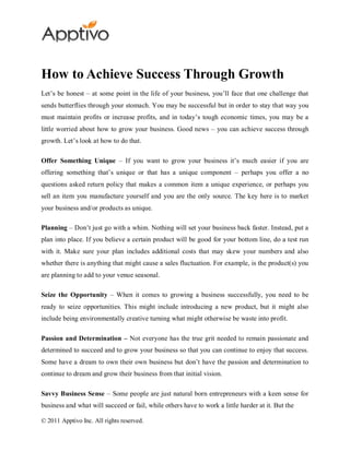 How to Achieve Success Through Growth
Let’s be honest – at some point in the life of your business, you’ll face that one challenge that
sends butterflies through your stomach. You may be successful but in order to stay that way you
must maintain profits or increase profits, and in today’s tough economic times, you may be a
little worried about how to grow your business. Good news – you can achieve success through
growth. Let’s look at how to do that.

Offer Something Unique – If you want to grow your business it’s much easier if you are
offering something that’s unique or that has a unique component – perhaps you offer a no
questions asked return policy that makes a common item a unique experience, or perhaps you
sell an item you manufacture yourself and you are the only source. The key here is to market
your business and/or products as unique.

Planning – Don’t just go with a whim. Nothing will set your business back faster. Instead, put a
plan into place. If you believe a certain product will be good for your bottom line, do a test run
with it. Make sure your plan includes additional costs that may skew your numbers and also
whether there is anything that might cause a sales fluctuation. For example, is the product(s) you
are planning to add to your venue seasonal.

Seize the Opportunity – When it comes to growing a business successfully, you need to be
ready to seize opportunities. This might include introducing a new product, but it might also
include being environmentally creative turning what might otherwise be waste into profit.

Passion and Determination – Not everyone has the true grit needed to remain passionate and
determined to succeed and to grow your business so that you can continue to enjoy that success.
Some have a dream to own their own business but don’t have the passion and determination to
continue to dream and grow their business from that initial vision.

Savvy Business Sense – Some people are just natural born entrepreneurs with a keen sense for
business and what will succeed or fail, while others have to work a little harder at it. But the

© 2011 Apptivo Inc. All rights reserved.
 