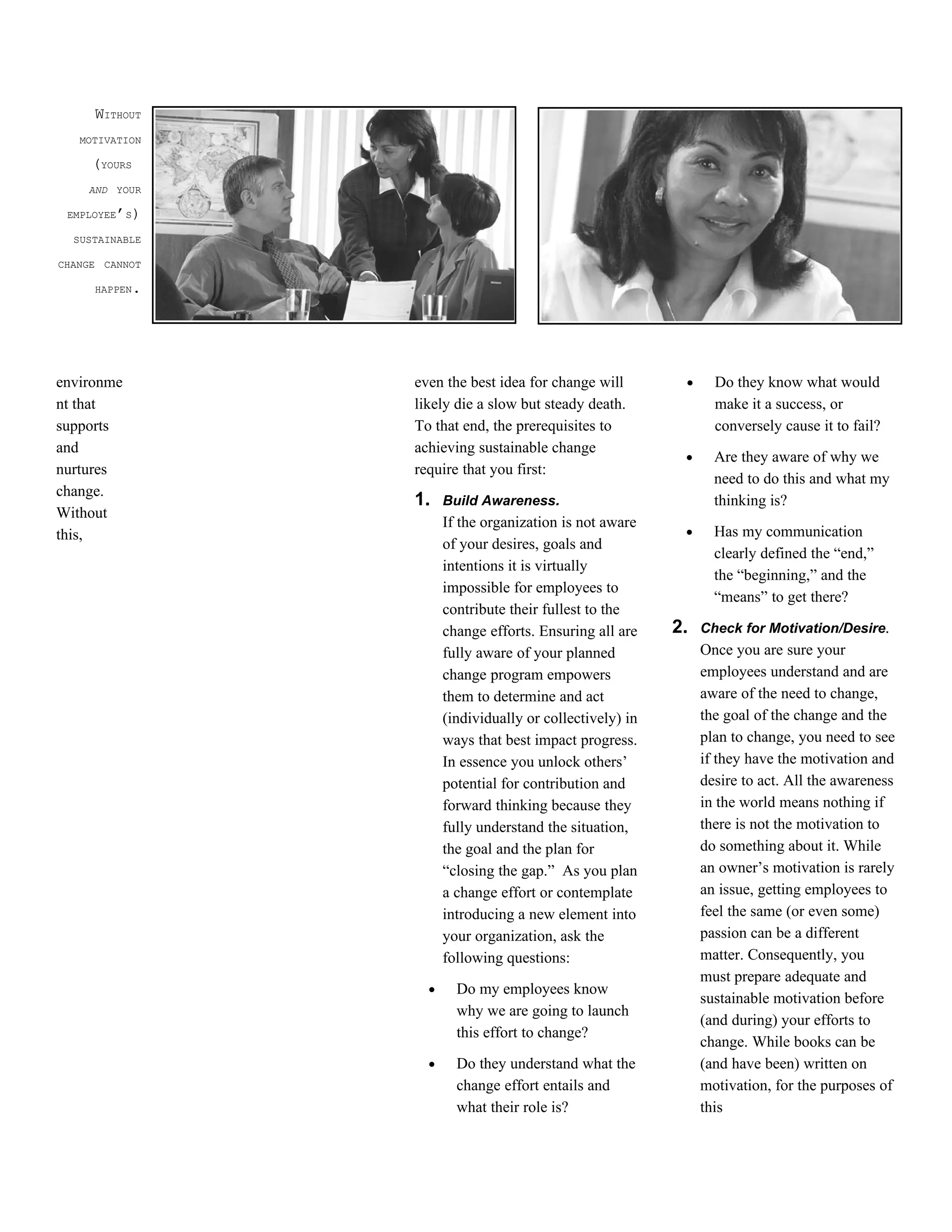 WITHOUT
   MOTIVATION

     (YOURS
    AND YOUR

 EMPLOYEE’S)

  SUSTAINABLE

CHANGE CANNOT

     HAPPEN.




environme       even the best idea for change will         •     Do they know what would
nt that         likely die a slow but steady death.              make it a success, or
supports        To that end, the prerequisites to                conversely cause it to fail?
and             achieving sustainable change
                                                           •     Are they aware of why we
nurtures        require that you first:
                                                                 need to do this and what my
change.
                1.    Build Awareness.                           thinking is?
Without
                      If the organization is not aware
this,                                                      •     Has my communication
                      of your desires, goals and
                                                                 clearly defined the “end,”
                      intentions it is virtually
                                                                 the “beginning,” and the
                      impossible for employees to
                                                                 “means” to get there?
                      contribute their fullest to the
                      change efforts. Ensuring all are    2.   Check for Motivation/Desire.
                      fully aware of your planned              Once you are sure your
                      change program empowers                  employees understand and are
                      them to determine and act                aware of the need to change,
                      (individually or collectively) in        the goal of the change and the
                      ways that best impact progress.          plan to change, you need to see
                      In essence you unlock others’            if they have the motivation and
                      potential for contribution and           desire to act. All the awareness
                      forward thinking because they            in the world means nothing if
                      fully understand the situation,          there is not the motivation to
                      the goal and the plan for                do something about it. While
                      “closing the gap.” As you plan           an owner’s motivation is rarely
                      a change effort or contemplate           an issue, getting employees to
                      introducing a new element into           feel the same (or even some)
                      your organization, ask the               passion can be a different
                      following questions:                     matter. Consequently, you
                                                               must prepare adequate and
                  •     Do my employees know
                                                               sustainable motivation before
                        why we are going to launch
                                                               (and during) your efforts to
                        this effort to change?
                                                               change. While books can be
                  •     Do they understand what the            (and have been) written on
                        change effort entails and              motivation, for the purposes of
                        what their role is?                    this
 
