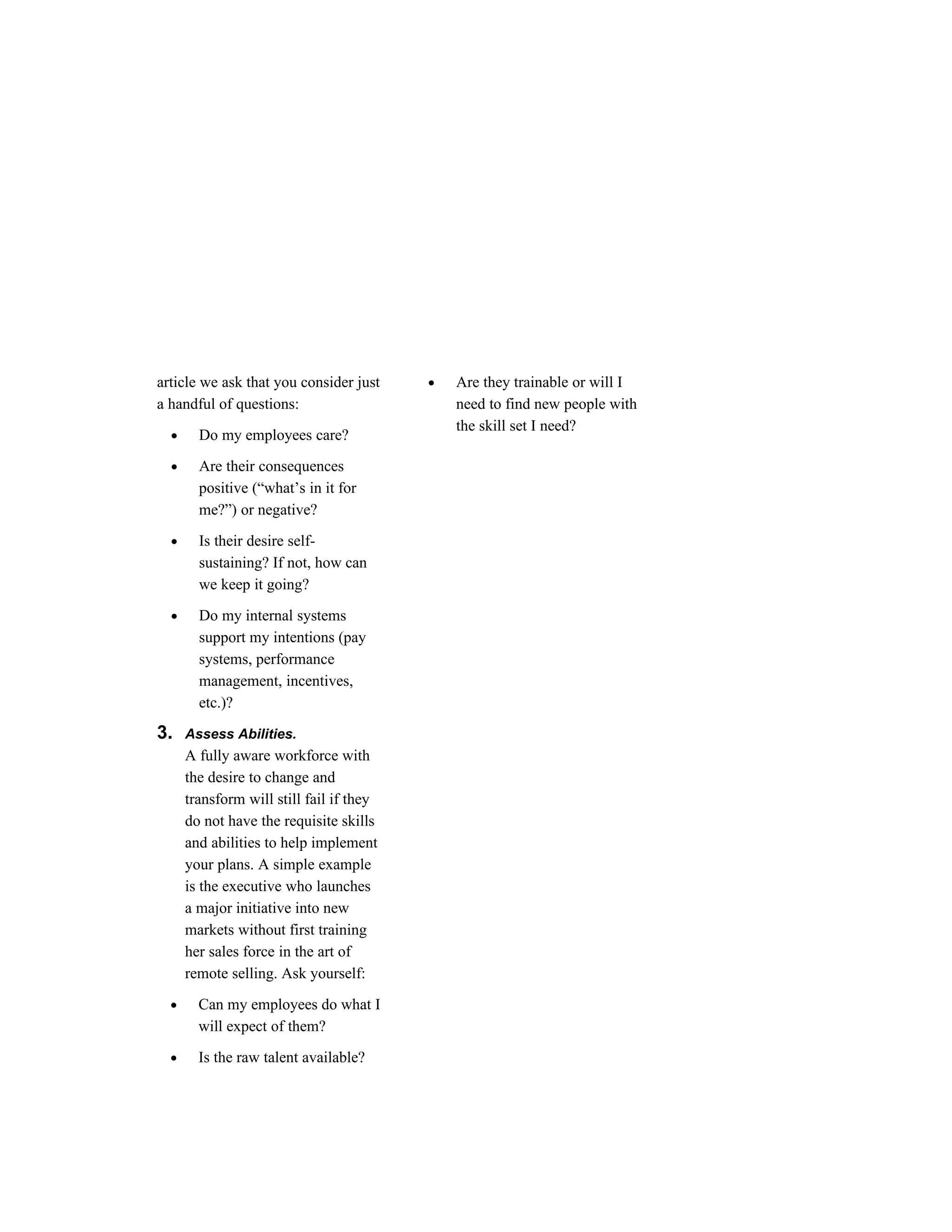 article we ask that you consider just     •   Are they trainable or will I
a handful of questions:                       need to find new people with
                                              the skill set I need?
  •     Do my employees care?

  •     Are their consequences
        positive (“what’s in it for
        me?”) or negative?

  •     Is their desire self-
        sustaining? If not, how can
        we keep it going?

  •     Do my internal systems
        support my intentions (pay
        systems, performance
        management, incentives,
        etc.)?

3.    Assess Abilities.
      A fully aware workforce with
      the desire to change and
      transform will still fail if they
      do not have the requisite skills
      and abilities to help implement
      your plans. A simple example
      is the executive who launches
      a major initiative into new
      markets without first training
      her sales force in the art of
      remote selling. Ask yourself:

  •     Can my employees do what I
        will expect of them?

  •     Is the raw talent available?
 