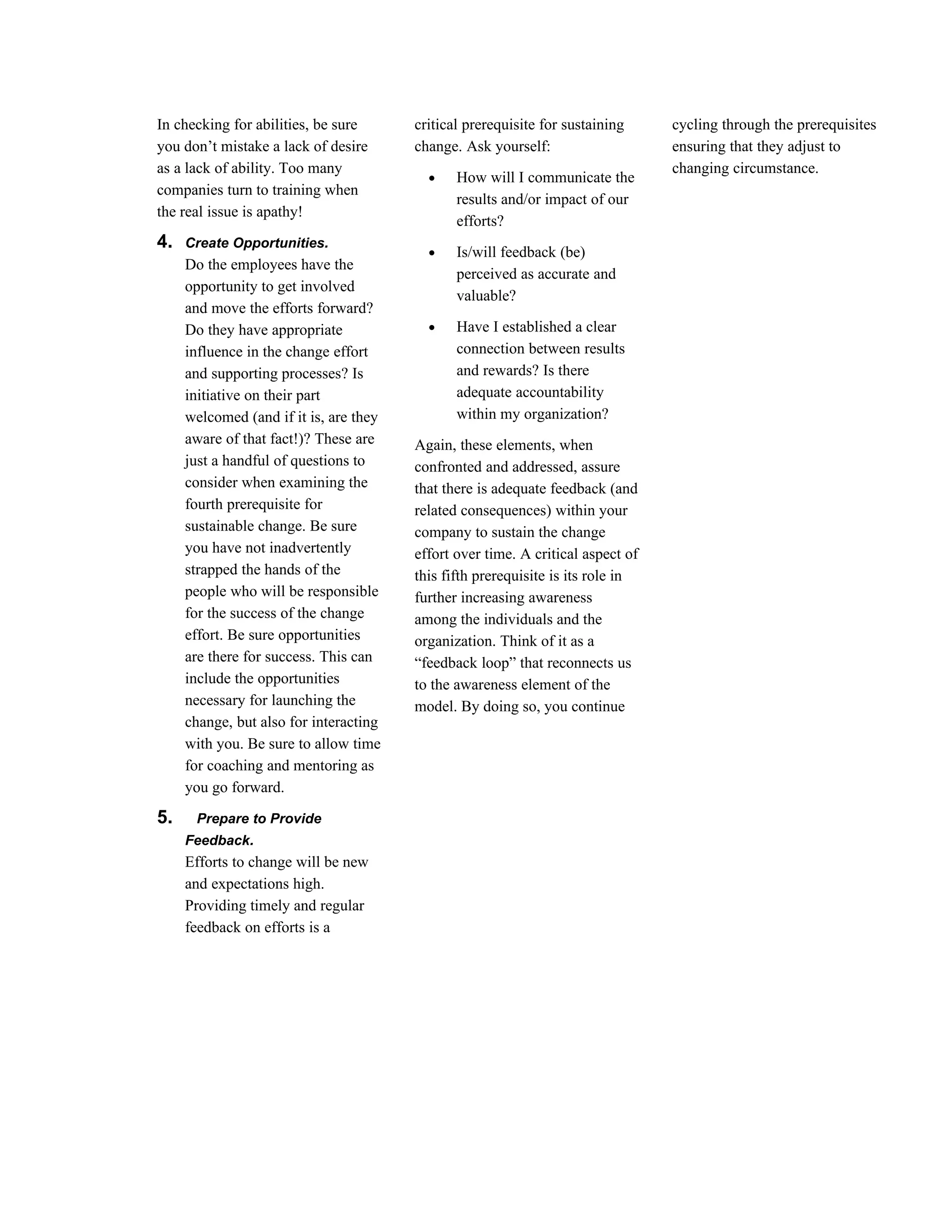 In checking for abilities, be sure      critical prerequisite for sustaining     cycling through the prerequisites
you don’t mistake a lack of desire      change. Ask yourself:                    ensuring that they adjust to
as a lack of ability. Too many                                                   changing circumstance.
                                          •    How will I communicate the
companies turn to training when
                                               results and/or impact of our
the real issue is apathy!
                                               efforts?
4.   Create Opportunities.
                                          •    Is/will feedback (be)
     Do the employees have the
                                               perceived as accurate and
     opportunity to get involved
                                               valuable?
     and move the efforts forward?
     Do they have appropriate             •    Have I established a clear
     influence in the change effort            connection between results
     and supporting processes? Is              and rewards? Is there
     initiative on their part                  adequate accountability
     welcomed (and if it is, are they          within my organization?
     aware of that fact!)? These are    Again, these elements, when
     just a handful of questions to     confronted and addressed, assure
     consider when examining the        that there is adequate feedback (and
     fourth prerequisite for            related consequences) within your
     sustainable change. Be sure        company to sustain the change
     you have not inadvertently         effort over time. A critical aspect of
     strapped the hands of the          this fifth prerequisite is its role in
     people who will be responsible     further increasing awareness
     for the success of the change      among the individuals and the
     effort. Be sure opportunities      organization. Think of it as a
     are there for success. This can    “feedback loop” that reconnects us
     include the opportunities          to the awareness element of the
     necessary for launching the        model. By doing so, you continue
     change, but also for interacting
     with you. Be sure to allow time
     for coaching and mentoring as
     you go forward.

5.    Prepare to Provide
     Feedback.
     Efforts to change will be new
     and expectations high.
     Providing timely and regular
     feedback on efforts is a
 