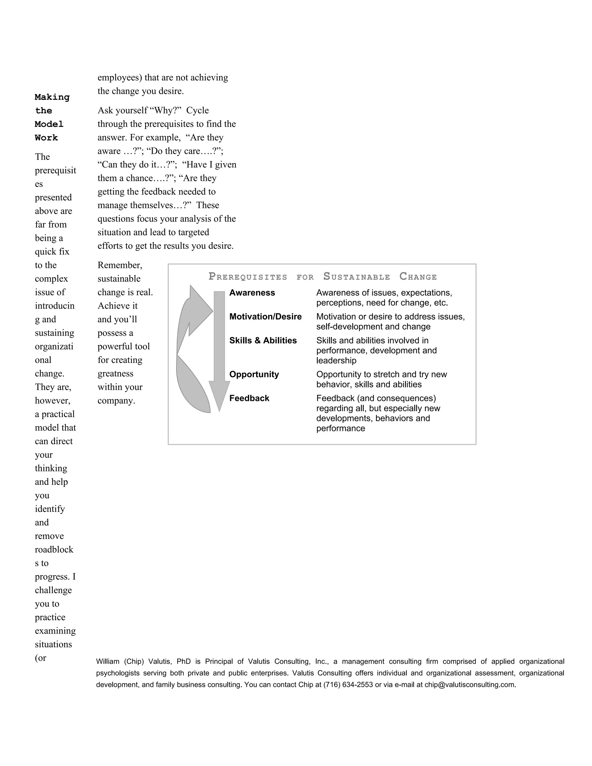 employees) that are not achieving
              the change you desire.
Making
the           Ask yourself “Why?” Cycle
Model         through the prerequisites to find the
Work          answer. For example, “Are they
              aware …?”; “Do they care….?”;
The
              “Can they do it…?”; “Have I given
prerequisit
              them a chance….?”; “Are they
es
              getting the feedback needed to
presented
              manage themselves…?” These
above are
              questions focus your analysis of the
far from
              situation and lead to targeted
being a
              efforts to get the results you desire.
quick fix
to the        Remember,
complex       sustainable                       PREREQUISITES              FOR     SUSTAINABLE CHANGE
issue of      change is real.                         Awareness                  Awareness of issues, expectations,
introducin    Achieve it                                                         perceptions, need for change, etc.
g and         and you’ll                              Motivation/Desire          Motivation or desire to address issues,
                                                                                 self-development and change
sustaining    possess a
                                                      Skills & Abilities         Skills and abilities involved in
organizati    powerful tool                                                      performance, development and
onal          for creating                                                       leadership
change.       greatness                               Opportunity                Opportunity to stretch and try new
They are,     within your                                                        behavior, skills and abilities
however,      company.                                Feedback                   Feedback (and consequences)
                                                                                 regarding all, but especially new
a practical                                                                      developments, behaviors and
model that                                                                       performance
can direct
your
thinking
and help
you
identify
and
remove
roadblock
s to
progress. I
challenge
you to
practice
examining
situations
(or           William (Chip) Valutis, PhD is Principal of Valutis Consulting, Inc., a management consulting firm comprised of applied organizational
              psychologists serving both private and public enterprises. Valutis Consulting offers individual and organizational assessment, organizational
              development, and family business consulting. You can contact Chip at (716) 634-2553 or via e-mail at chip@valutisconsulting.com.
 