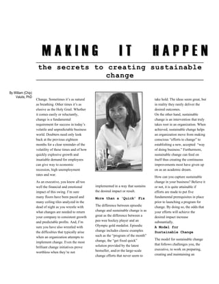 MAKING                                              IT                    HAPPEN
                     the secrets to creating sustainable
                                    change

By William (Chip)
    Valutis, PhD
                    Change. Sometimes it’s as natural                                             take hold. The ideas seem great, but
                    as breathing. Other times it’s as                                             in reality they rarely deliver the
                    elusive as the Holy Grail. Whether                                            desired outcomes.
                    it comes easily or reluctantly,                                               On the other hand, sustainable
                    change is a fundamental                                                       change is an intervention that truly
                    requirement for success in today’s                                            takes root in an organization. When
                    volatile and unpredictable business                                           achieved, sustainable change helps
                    world. Doubters need only look                                                an organization move from making
                    back at the previous eighteen                                                 conscious “efforts to change” to
                    months for a clear reminder of the                                            establishing a new, accepted “way
                    volatility of these times and of how                                          of doing business.” Furthermore,
                    quickly explosive growth and                                                  sustainable change can feed on
                    insatiable demand for employees                                               itself thus creating the continuous
                    can give way to economic                                                      improvements most have given up
                    recession, high unemployment                                                  on as an academic dream.
                    rates and war.
                                                                                                  How can you capture sustainable
                    As an executive, you know all too                                             change in your business? Believe it
                    well the financial and emotional        implemented in a way that sustains    or not, it is quite attainable if
                    impact of this swing. I’m sure          the desired impact or result.         efforts are made to put five
                    many floors have been paced and         More than a ‘Quick’ Fix               fundamental prerequisites in place
                    many ceiling tiles analyzed in the                                            prior to launching a program for
                    dead of night as you wrestle with       The difference between episodic       change. By doing so, the odds that
                    what changes are needed to return       change and sustainable change is as   your efforts will achieve the
                    your company to consistent growth       great as the difference between a     desired impact increase
                    and predictable profits. And, I’m       pee-wee hockey player and an          substantially.
                    sure you have also wrestled with        Olympic gold medalist. Episodic       A Model for
                    the difficulties that typically arise   change includes classic examples      Sustainable Change
                    when an organization attempts to        such as the “program of the month”
                                                            change, the “get fixed quick”         The model for sustainable change
                    implement change. Even the most
                                                            solution provided by the latest       that follows challenges you, the
                    brilliant change initiatives prove
                                                            bestseller, and/or the large-scale    executive, to work on preparing,
                    worthless when they’re not
                                                            change efforts that never seem to     creating and maintaining an
 