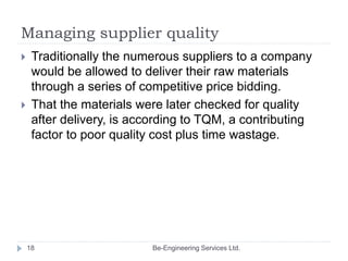 Managing supplier quality
 Traditionally the numerous suppliers to a company
would be allowed to deliver their raw materi...