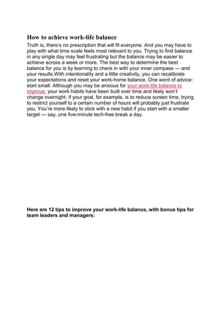 How to achieve work-life balance
Truth is, there’s no prescription that will fit everyone. And you may have to
play with what time scale feels most relevant to you. Trying to find balance
in any single day may feel frustrating but the balance may be easier to
achieve across a week or more. The best way to determine the best
balance for you is by learning to check in with your inner compass — and
your results.With intentionality and a little creativity, you can recalibrate
your expectations and reset your work-home balance. One word of advice:
start small. Although you may be anxious for your work-life balance to
improve, your work habits have been built over time and likely won’t
change overnight. If your goal, for example, is to reduce screen time, trying
to restrict yourself to a certain number of hours will probably just frustrate
you. You’re more likely to stick with a new habit if you start with a smaller
target — say, one five-minute tech-free break a day.
Here are 12 tips to improve your work-life balance, with bonus tips for
team leaders and managers:
 