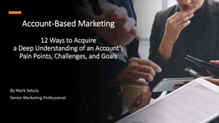 Account-Based Marketing
12 Ways to Acquire
a Deep Understanding of an Account’s
Pain Points, Challenges, and Goals
By Mark Sekula
Senior Marketing Professional
 