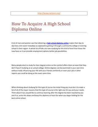 http://www.netizen.org/




How To Acquire A High School
Diploma Online

A lot of men and women see that obtaining a high school diploma online makes their day to
day lives a lot easier nowadays as opposed to getting it through a community college or evening
school in their region. A whole lot of folks are now studying for this kind of level than those the
now have as it can provide employment options better job possibilities.




Many people elect to study for their degree online as the comfort offers them an ease that they
don't have if studying at an actual college. Online degrees can be examined in your own time
without really influencing your life with your friends and family or even your job or other
reports you could be doing at the exact same time.




When thinking about studying for this type of course the initial thing you must do is to make a
list of all of the major reasons that this type of course is the right one for you and your needs.
Think about if you would like to continue learning after this degree has been reached by you
and if so, write this down and keep this diploma at heart for when you begin looking for the
best online school.
 