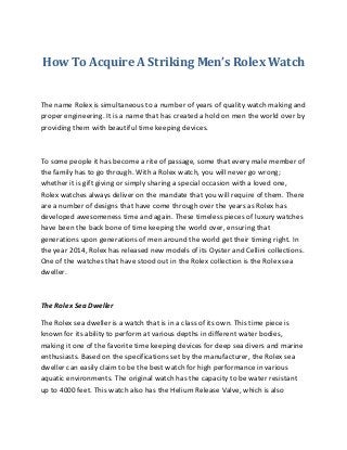 How To Acquire A Striking Men’s Rolex Watch
The name Rolex is simultaneous to a number of years of quality watch making and
proper engineering. It is a name that has created a hold on men the world over by
providing them with beautiful time keeping devices.
To some people it has become a rite of passage, some that every male member of
the family has to go through. With a Rolex watch, you will never go wrong;
whether it is gift giving or simply sharing a special occasion with a loved one,
Rolex watches always deliver on the mandate that you will require of them. There
are a number of designs that have come through over the years as Rolex has
developed awesomeness time and again. These timeless pieces of luxury watches
have been the back bone of time keeping the world over, ensuring that
generations upon generations of men around the world get their timing right. In
the year 2014, Rolex has released new models of its Oyster and Cellini collections.
One of the watches that have stood out in the Rolex collection is the Rolex sea
dweller.
The Rolex Sea Dweller
The Rolex sea dweller is a watch that is in a class of its own. This time piece is
known for its ability to perform at various depths in different water bodies,
making it one of the favorite time keeping devices for deep sea divers and marine
enthusiasts. Based on the specifications set by the manufacturer, the Rolex sea
dweller can easily claim to be the best watch for high performance in various
aquatic environments. The original watch has the capacity to be water resistant
up to 4000 feet. This watch also has the Helium Release Valve, which is also
 