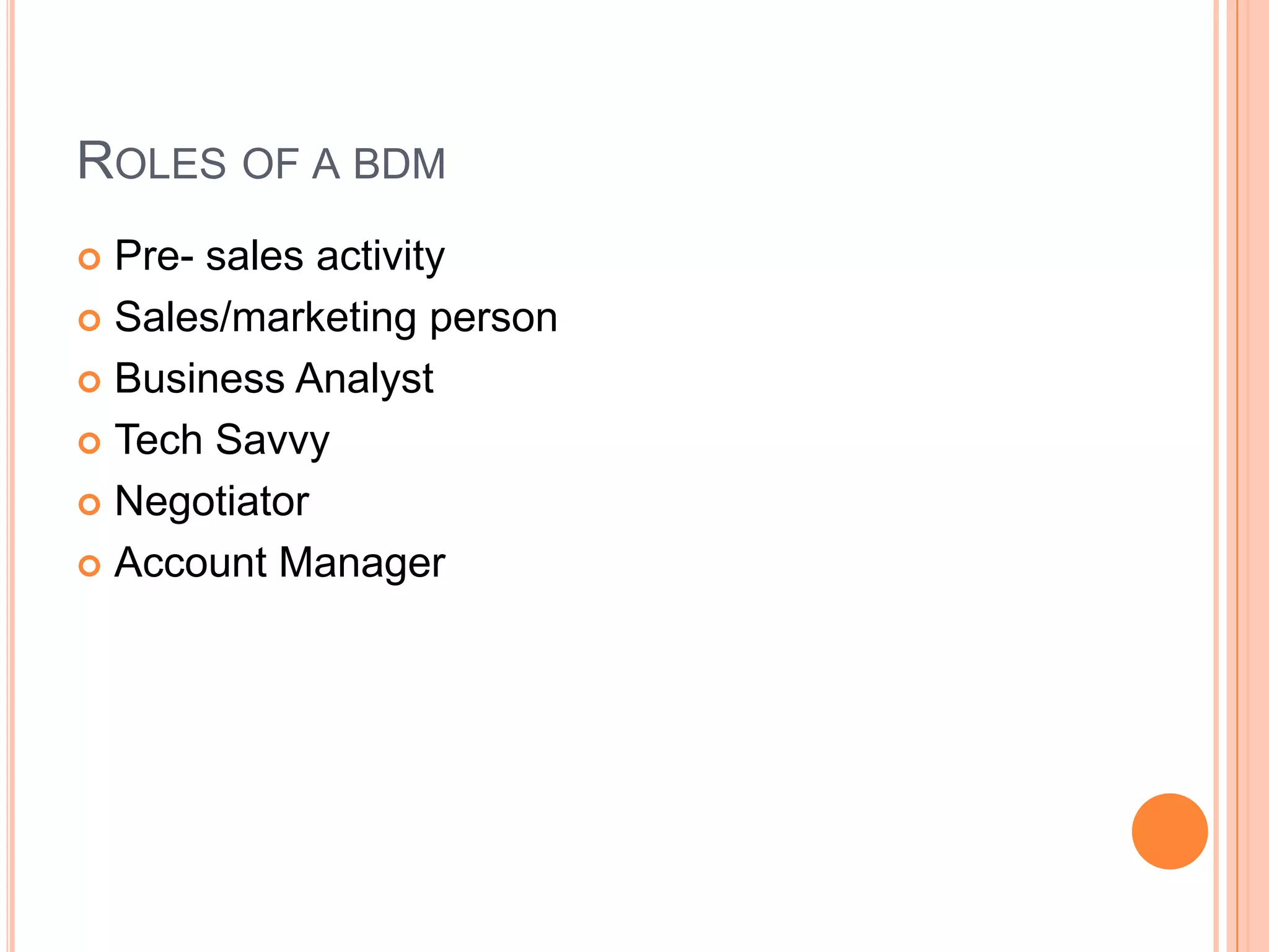 ROLES OF A BDM
 Pre- sales activity
 Sales/marketing person
 Business Analyst
 Tech Savvy
 Negotiator
 Account Manager
 