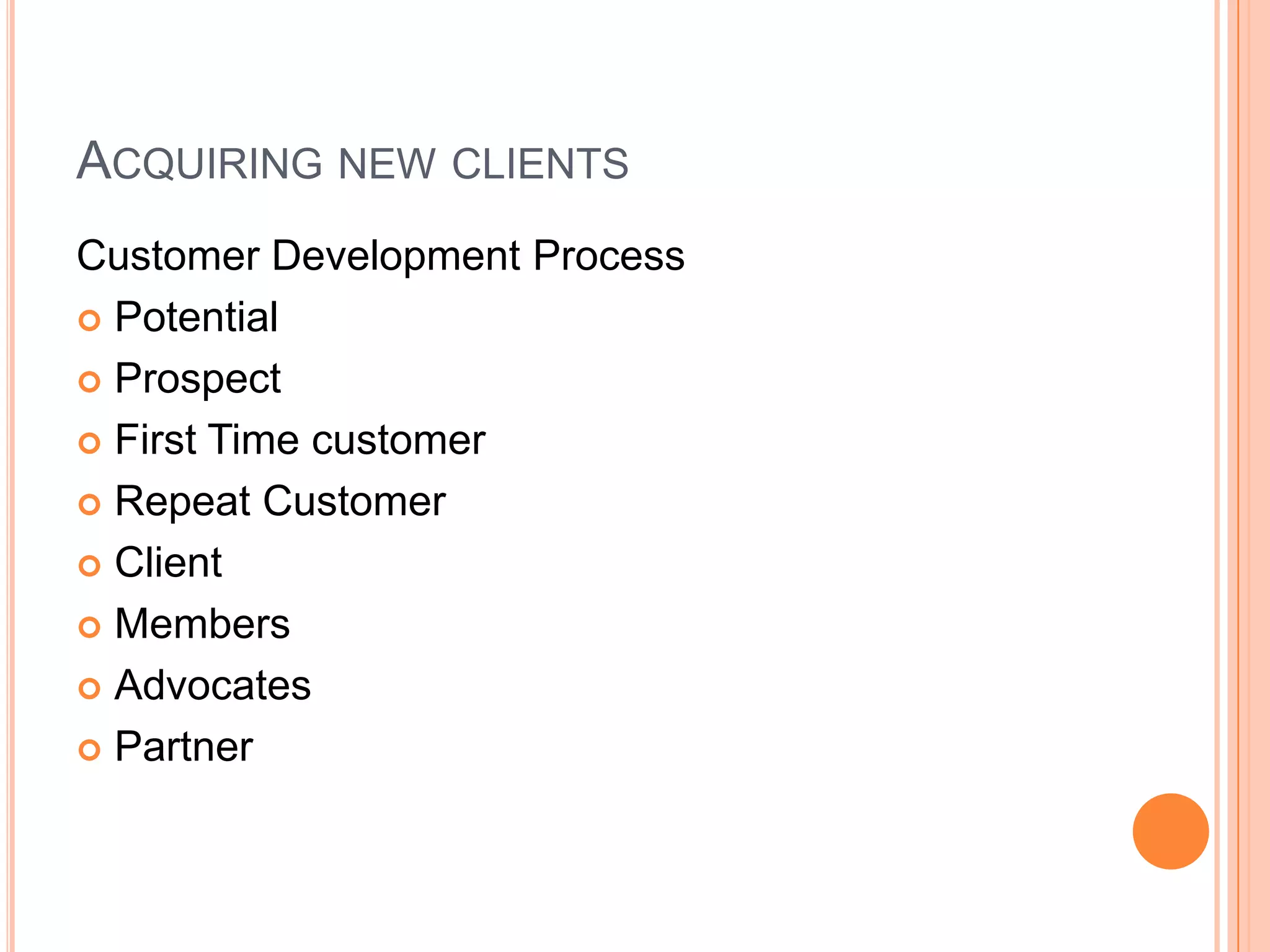 ACQUIRING NEW CLIENTS
Customer Development Process
 Potential
 Prospect
 First Time customer
 Repeat Customer
 Client
 Members
 Advocates
 Partner
 
