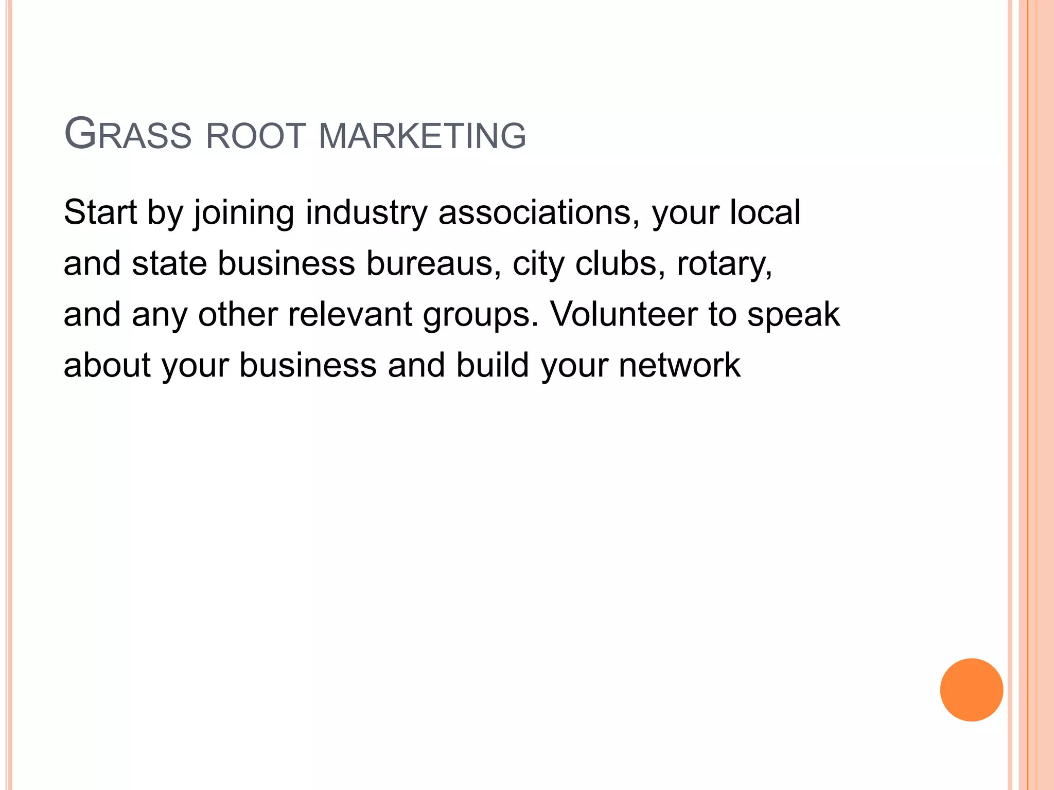 GRASS ROOT MARKETING
Start by joining industry associations, your local
and state business bureaus, city clubs, rotary,
and any other relevant groups. Volunteer to speak
about your business and build your network
 