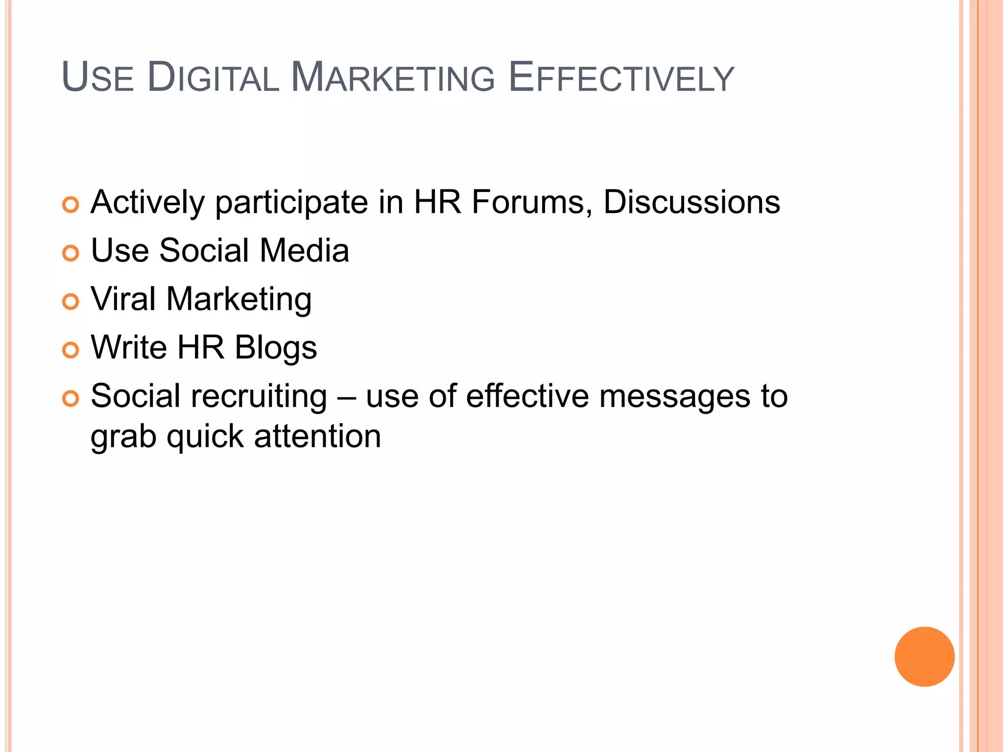 USE DIGITAL MARKETING EFFECTIVELY
 Actively participate in HR Forums, Discussions
 Use Social Media
 Viral Marketing
 Write HR Blogs
 Social recruiting – use of effective messages to
grab quick attention
 