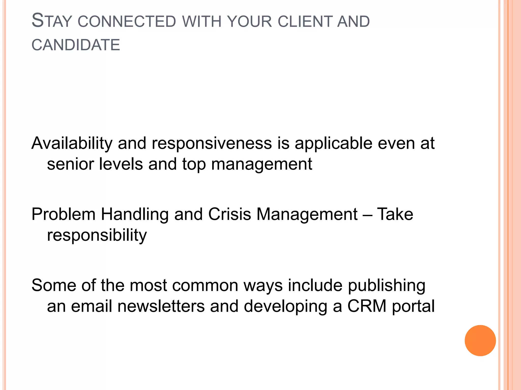 STAY CONNECTED WITH YOUR CLIENT AND
CANDIDATE
Availability and responsiveness is applicable even at
senior levels and top management
Problem Handling and Crisis Management – Take
responsibility
Some of the most common ways include publishing
an email newsletters and developing a CRM portal
 