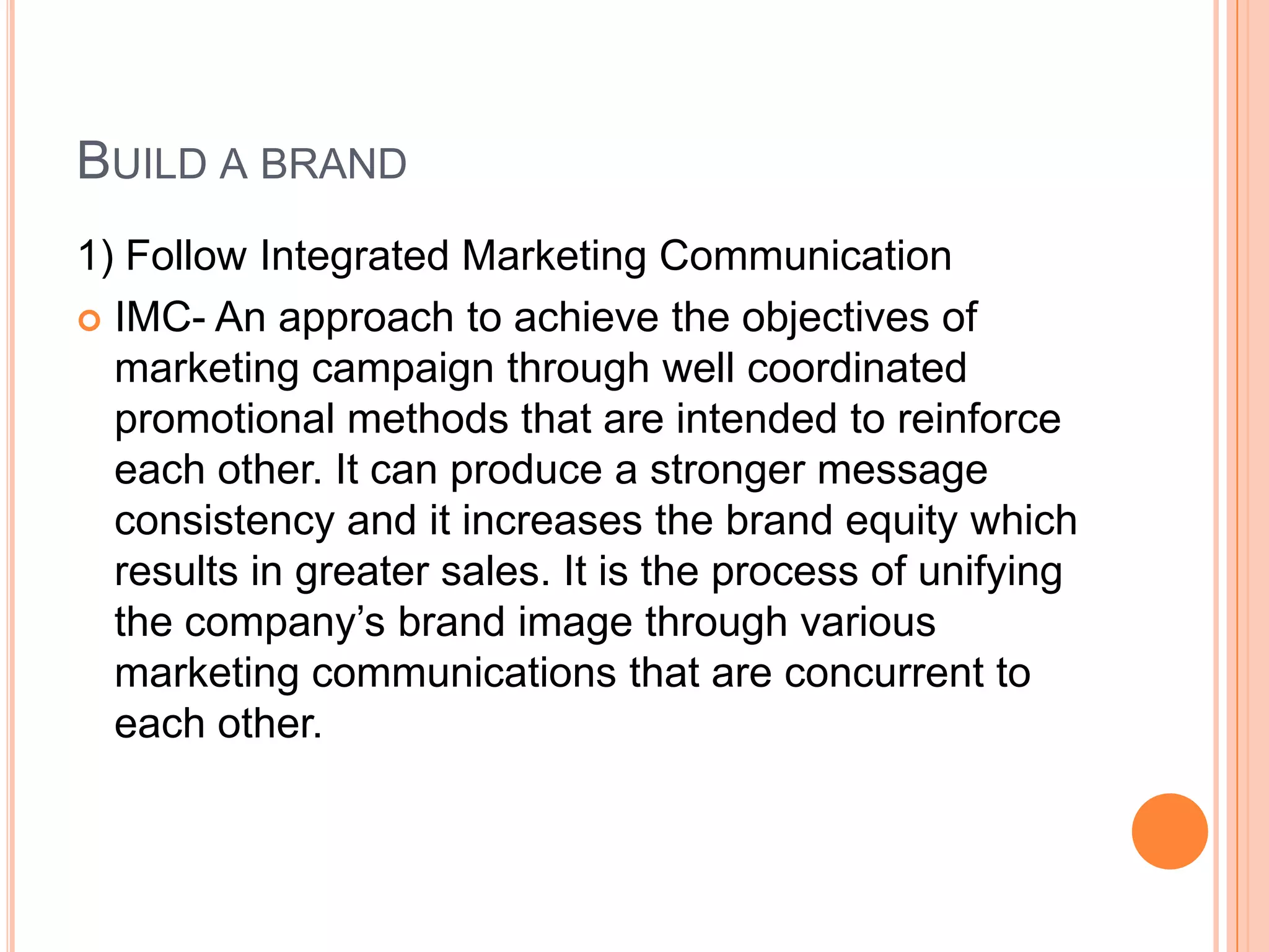 BUILD A BRAND
1) Follow Integrated Marketing Communication
 IMC- An approach to achieve the objectives of
marketing campaign through well coordinated
promotional methods that are intended to reinforce
each other. It can produce a stronger message
consistency and it increases the brand equity which
results in greater sales. It is the process of unifying
the company’s brand image through various
marketing communications that are concurrent to
each other.
 