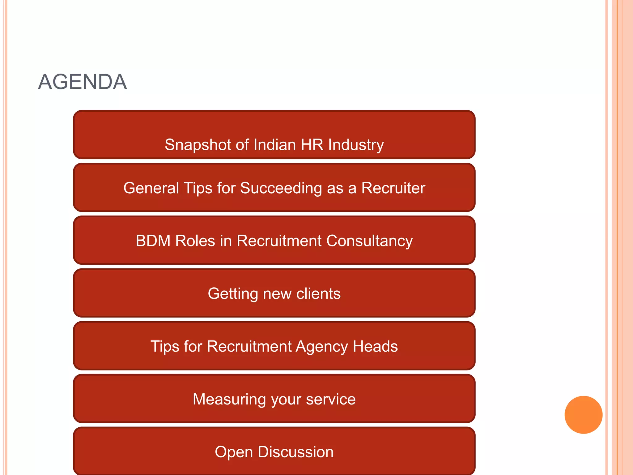 AGENDA
General Tips for Succeeding as a Recruiter
BDM Roles in Recruitment Consultancy
Getting new clients
Tips for Recruitment Agency Heads
Measuring your service
Snapshot of Indian HR Industry
Open Discussion
 