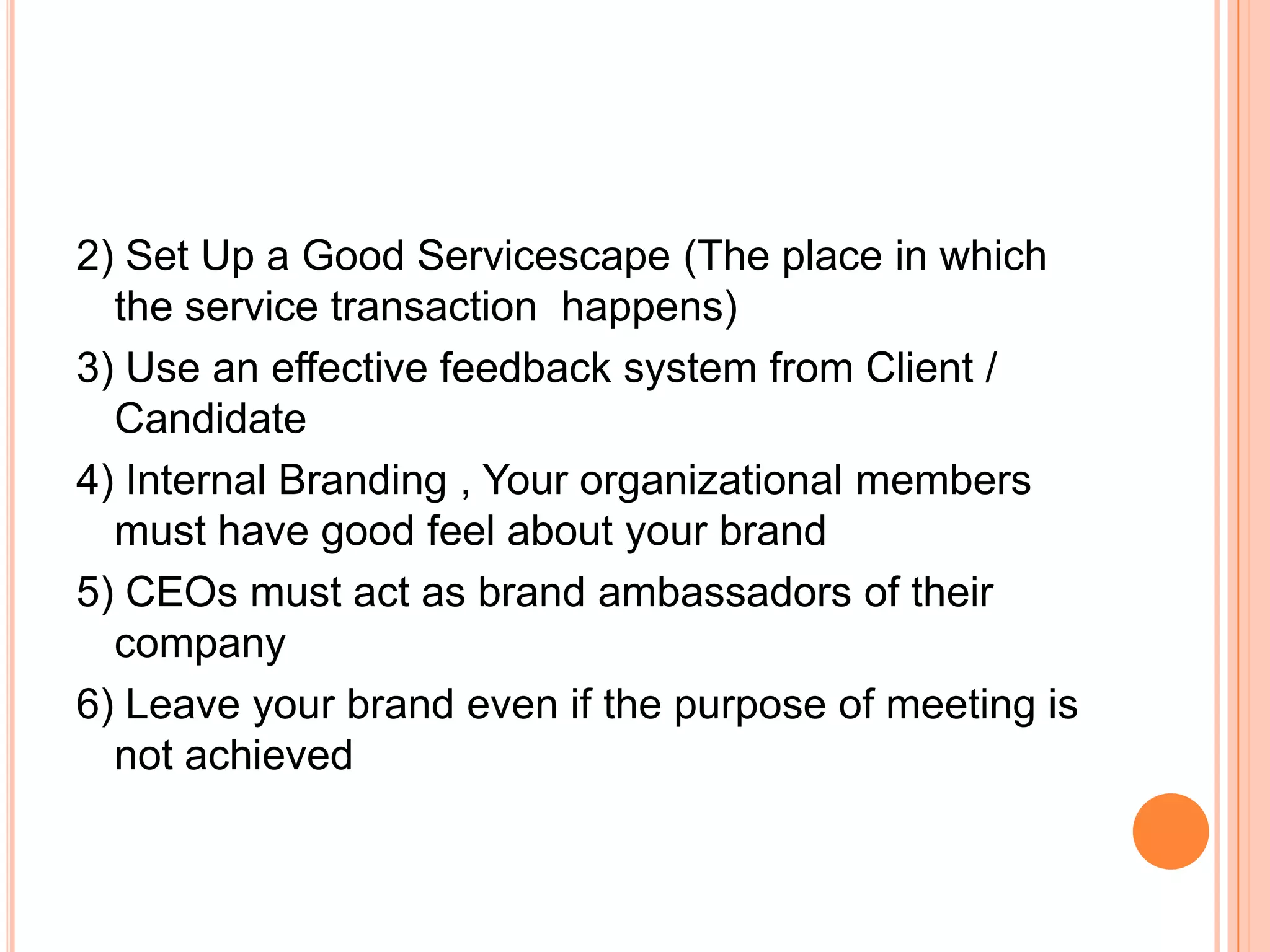 2) Set Up a Good Servicescape (The place in which
the service transaction happens)
3) Use an effective feedback system from Client /
Candidate
4) Internal Branding , Your organizational members
must have good feel about your brand
5) CEOs must act as brand ambassadors of their
company
6) Leave your brand even if the purpose of meeting is
not achieved
 