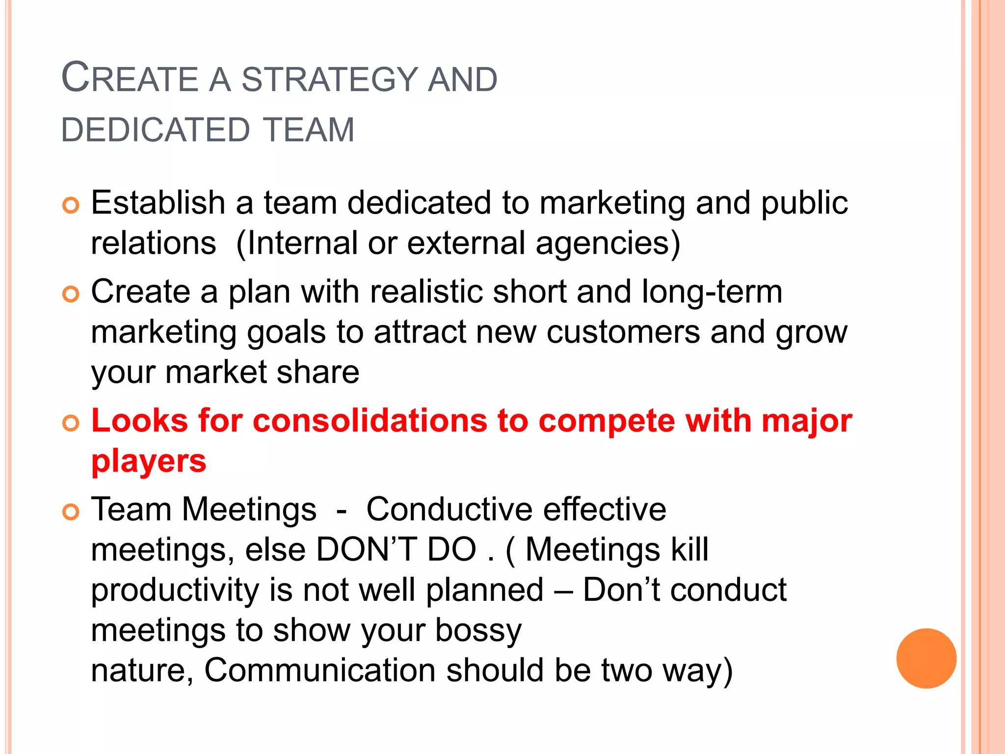CREATE A STRATEGY AND
DEDICATED TEAM
 Establish a team dedicated to marketing and public
relations (Internal or external agencies)
 Create a plan with realistic short and long-term
marketing goals to attract new customers and grow
your market share
 Looks for consolidations to compete with major
players
 Team Meetings - Conductive effective
meetings, else DON’T DO . ( Meetings kill
productivity is not well planned – Don’t conduct
meetings to show your bossy
nature, Communication should be two way)
 