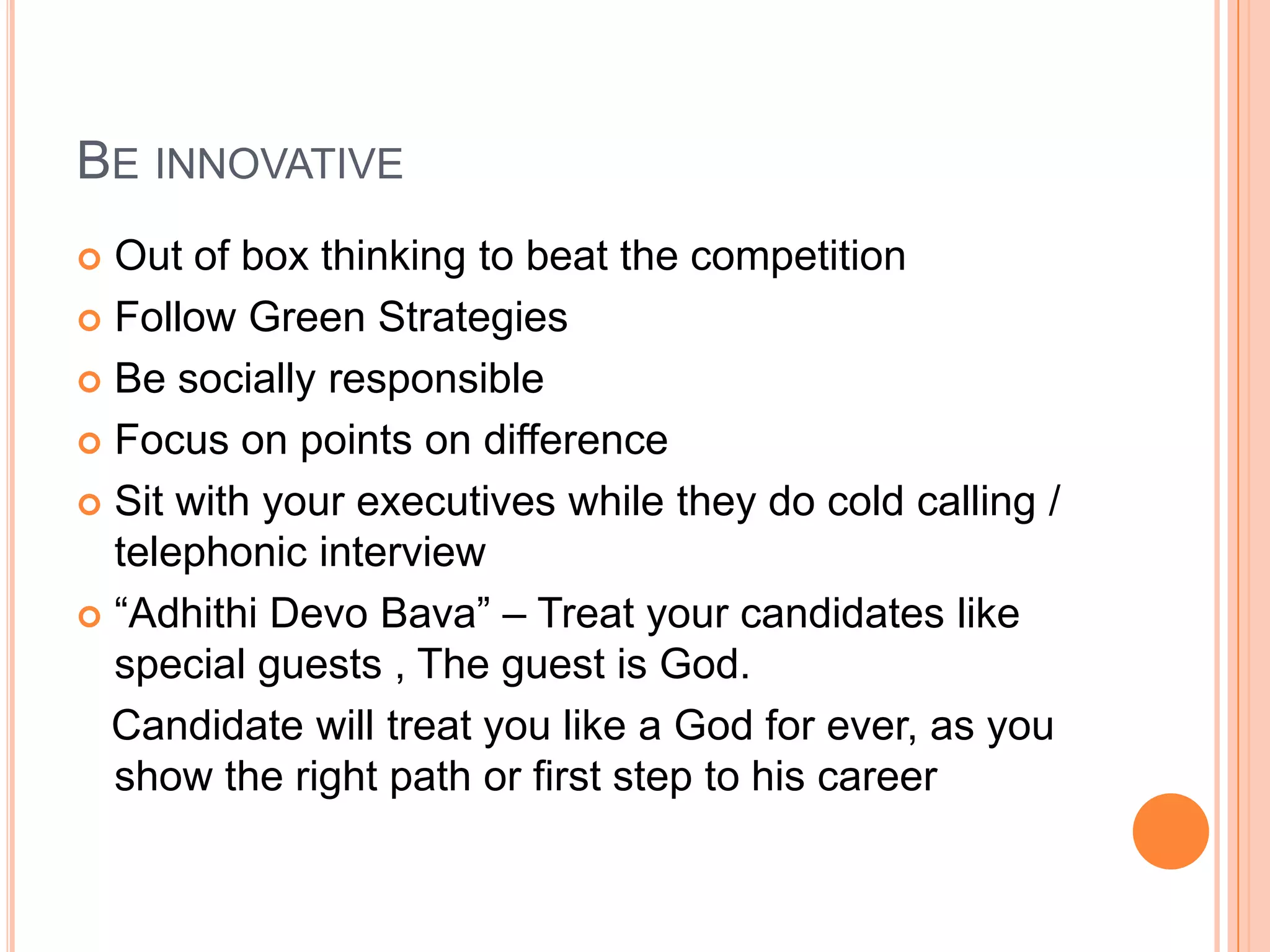 BE INNOVATIVE
 Out of box thinking to beat the competition
 Follow Green Strategies
 Be socially responsible
 Focus on points on difference
 Sit with your executives while they do cold calling /
telephonic interview
 “Adhithi Devo Bava” – Treat your candidates like
special guests , The guest is God.
Candidate will treat you like a God for ever, as you
show the right path or first step to his career
 