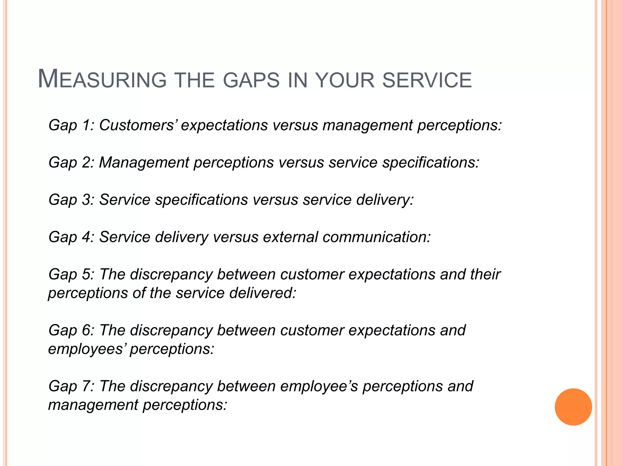 MEASURING THE GAPS IN YOUR SERVICE
Gap 1: Customers’ expectations versus management perceptions:
Gap 2: Management perceptions versus service specifications:
Gap 3: Service specifications versus service delivery:
Gap 4: Service delivery versus external communication:
Gap 5: The discrepancy between customer expectations and their
perceptions of the service delivered:
Gap 6: The discrepancy between customer expectations and
employees’ perceptions:
Gap 7: The discrepancy between employee’s perceptions and
management perceptions:
 