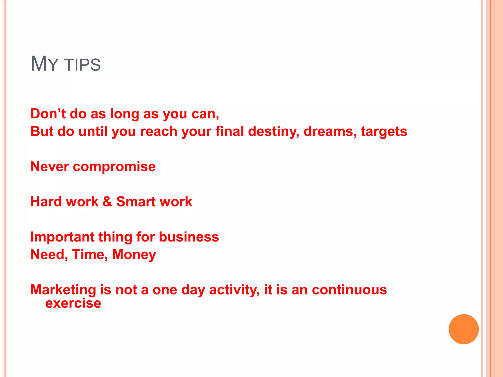 MY TIPS
Don’t do as long as you can,
But do until you reach your final destiny, dreams, targets
Never compromise
Hard work & Smart work
Important thing for business
Need, Time, Money
Marketing is not a one day activity, it is an continuous
exercise
 