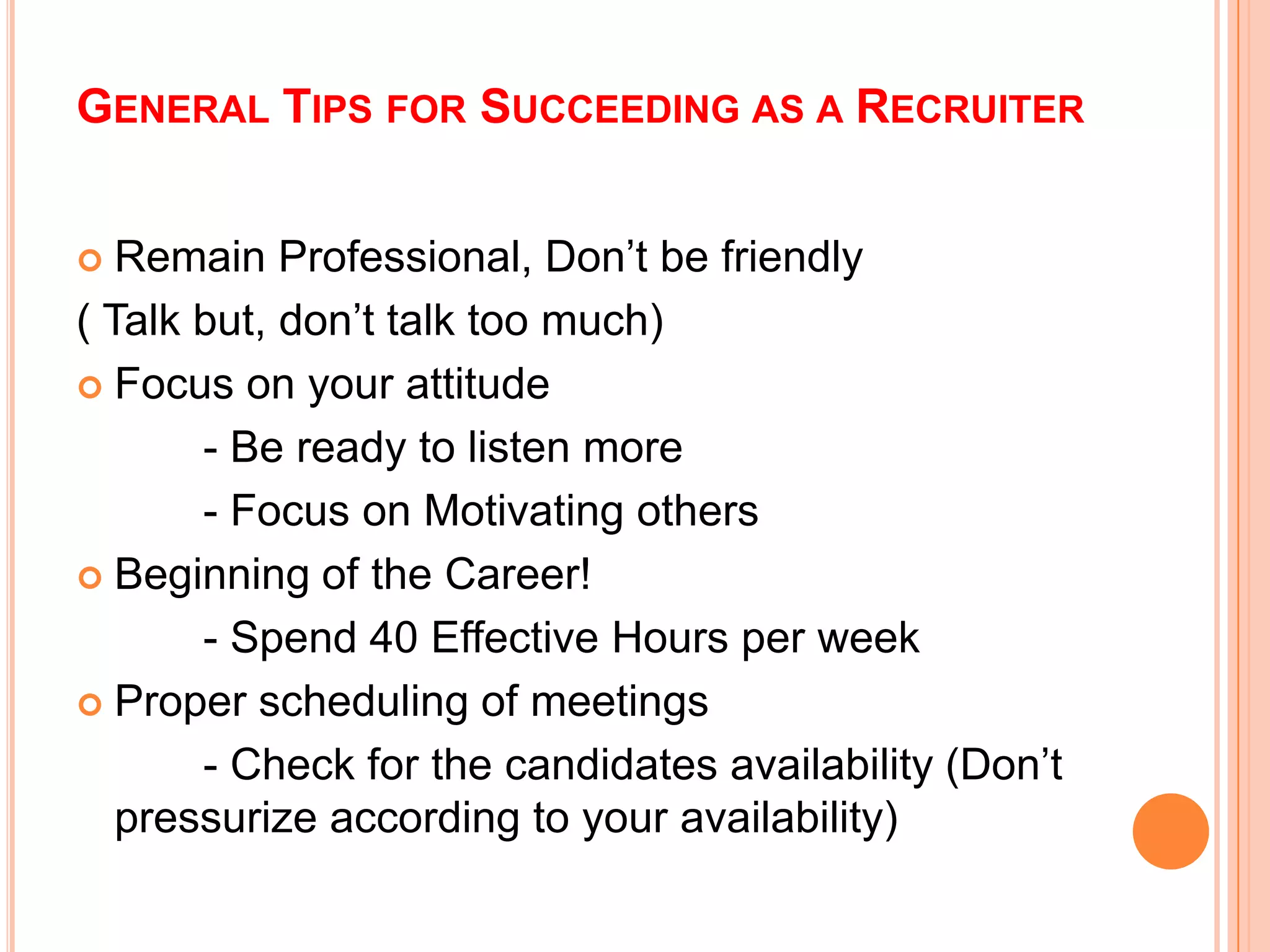 GENERAL TIPS FOR SUCCEEDING AS A RECRUITER
 Remain Professional, Don’t be friendly
( Talk but, don’t talk too much)
 Focus on your attitude
- Be ready to listen more
- Focus on Motivating others
 Beginning of the Career!
- Spend 40 Effective Hours per week
 Proper scheduling of meetings
- Check for the candidates availability (Don’t
pressurize according to your availability)
 