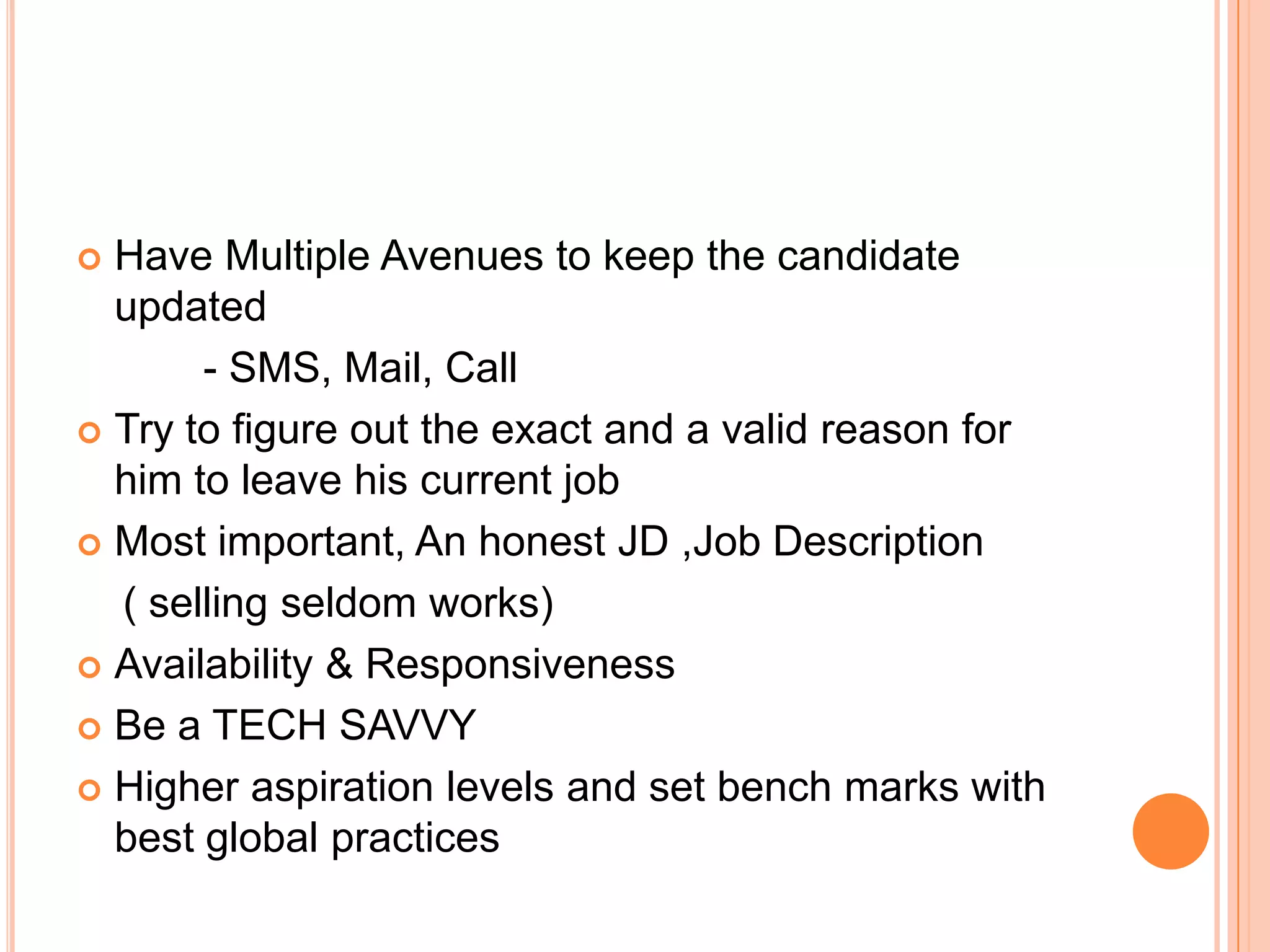  Have Multiple Avenues to keep the candidate
updated
- SMS, Mail, Call
 Try to figure out the exact and a valid reason for
him to leave his current job
 Most important, An honest JD ,Job Description
( selling seldom works)
 Availability & Responsiveness
 Be a TECH SAVVY
 Higher aspiration levels and set bench marks with
best global practices
 