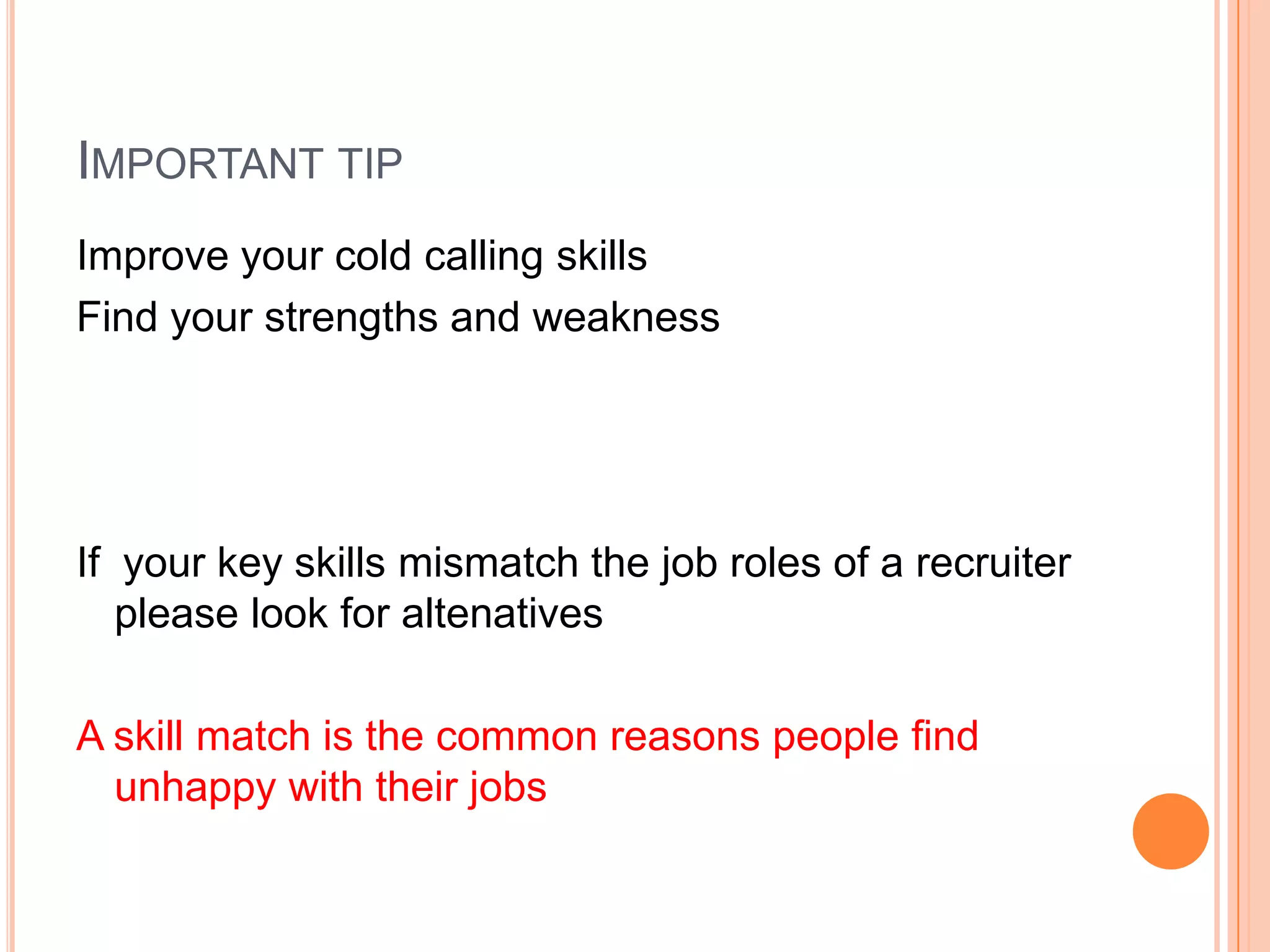 IMPORTANT TIP
Improve your cold calling skills
Find your strengths and weakness
If your key skills mismatch the job roles of a recruiter
please look for altenatives
A skill match is the common reasons people find
unhappy with their jobs
 