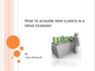 HOW TO ACQUIRE NEW CLIENTS IN A
WEAK ECONOMY
By
- Arun Kumar.S
 