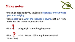 Make notes
• Making notes helps you to gain an overview of your what
you are studying
• Take notes from what the lecturer is saying, not just from
texts you are shown in presentations
• Use to highlight something important
• Use show that you did not quite understand
something
 