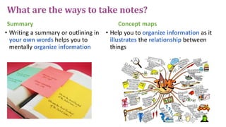 What are the ways to take notes?
Summary
• Writing a summary or outlining in
your own words helps you to
mentally organize information
Concept maps
• Help you to organize information as it
illustrates the relationship between
things
 