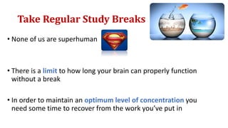 Take Regular Study Breaks
• None of us are superhuman
• There is a limit to how long your brain can properly function
without a break
• In order to maintain an optimum level of concentration you
need some time to recover from the work you’ve put in
 