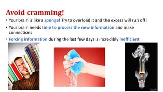 Avoid cramming!
• Your brain is like a sponge! Try to overload it and the excess will run off!
• Your brain needs time to process the new information and make
connections
• Forcing information during the last few days is incredibly inefficient
 