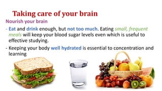 Taking care of your brain
Nourish your brain
- Eat and drink enough, but not too much. Eating small, frequent
meals will keep your blood sugar levels even which is useful to
effective studying.
- Keeping your body well hydrated is essential to concentration and
learning
 
