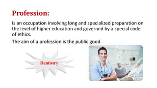 Profession:
Is an occupation involving long and specialized preparation on
the level of higher education and governed by a special code
of ethics.
The aim of a profession is the public good.
 